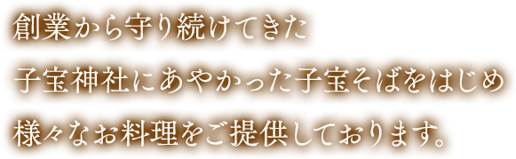 創業から守り続けてきた子宝神社にあやかった子宝そばをはじめ様々なお料理をご提供しております。